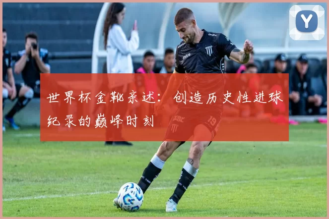 世界杯金靴亲述:创造历史性进球纪录的巅峰时刻