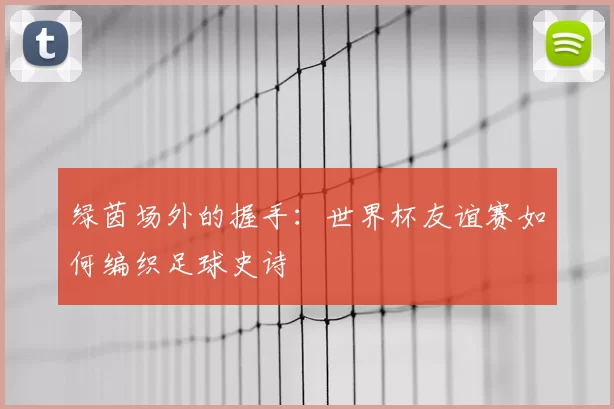 绿茵场外的握手:世界杯友谊赛如何编织足球史诗