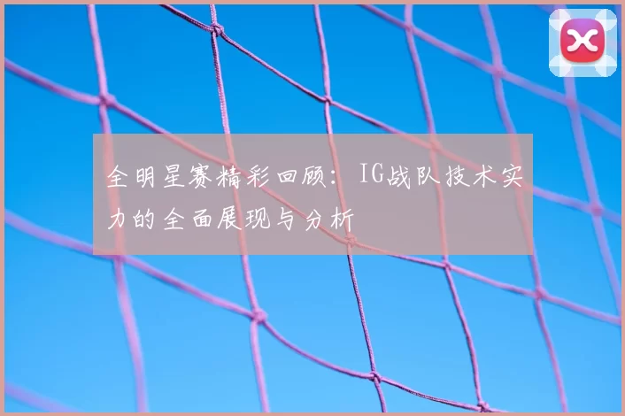全明星赛精彩回顾:IG战队技术实力的全面展现与分析