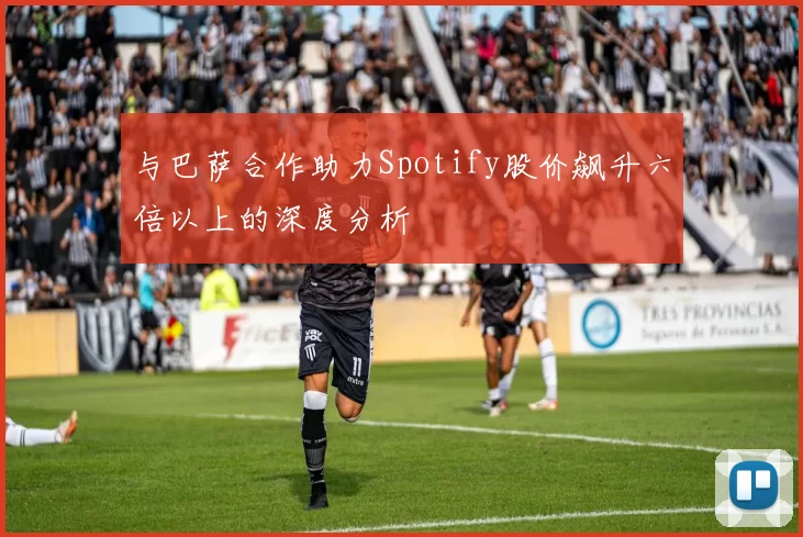 与巴萨合作助力Spotify股价飙升六倍以上的深度分析