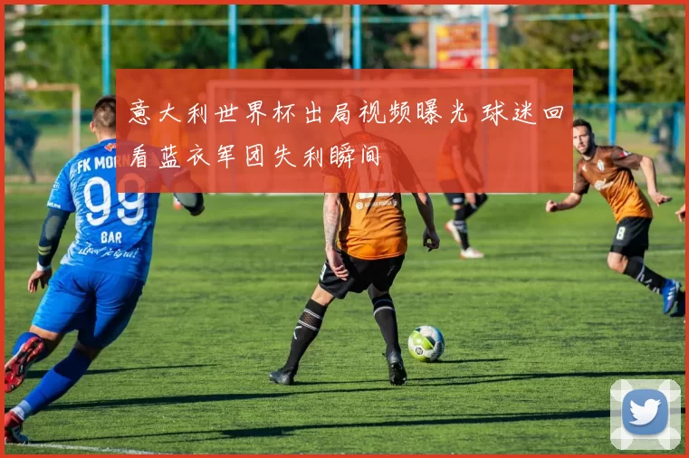 意大利世界杯出局视频曝光 球迷回看蓝衣军团失利瞬间
