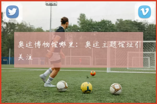 奥运博物馆哪里:奥运主题馆址引关注