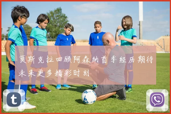 莫斯克拉回顾阿森纳首季经历期待未来更多精彩时刻