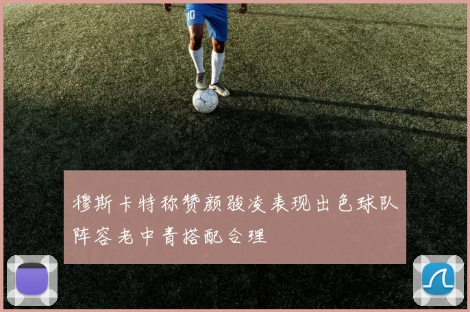 穆斯卡特称赞颜骏凌表现出色球队阵容老中青搭配合理