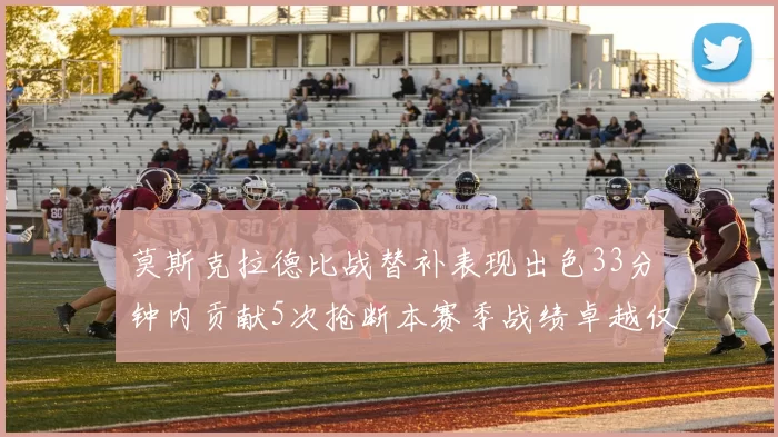 莫斯克拉德比战替补表现出色33分钟内贡献5次抢断本赛季战绩卓越仅1负