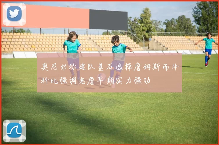 奥尼尔称建队基石选择詹姆斯而非科比强调老詹早期实力强劲