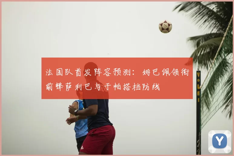 法国队首发阵容预测：姆巴佩领衔前锋萨利巴与于帕搭档防线