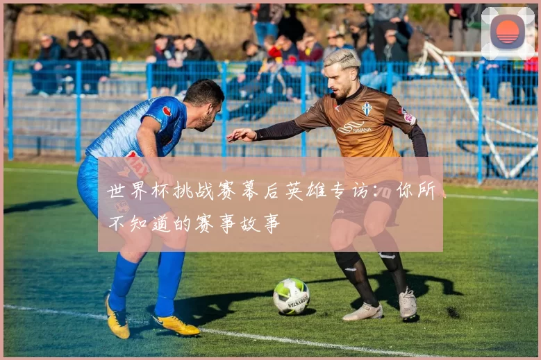 世界杯挑战赛幕后英雄专访：你所不知道的赛事故事