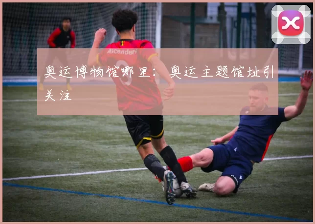 奥运博物馆哪里：奥运主题馆址引关注