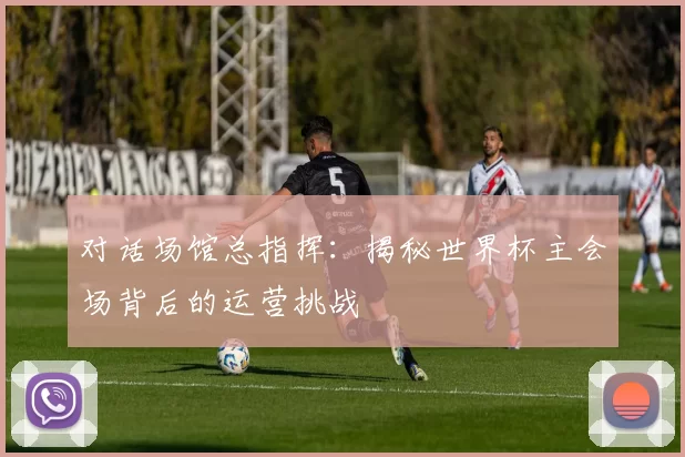 对话场馆总指挥:揭秘世界杯主会场背后的运营挑战
