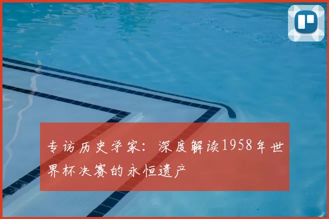 专访历史学家:深度解读1958年世界杯决赛的永恒遗产