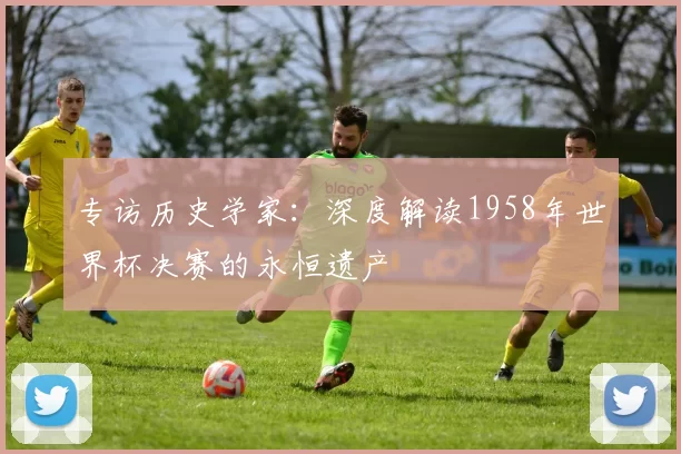 专访历史学家:深度解读1958年世界杯决赛的永恒遗产
