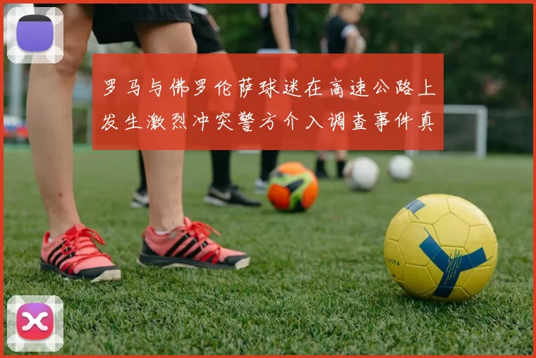罗马与佛罗伦萨球迷在高速公路上发生激烈冲突警方介入调查事件真相