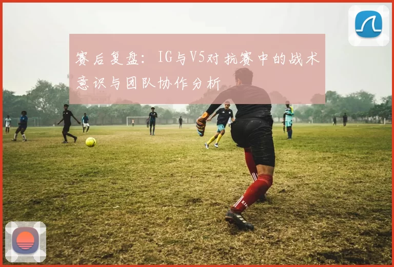 赛后复盘：IG与V5对抗赛中的战术意识与团队协作分析